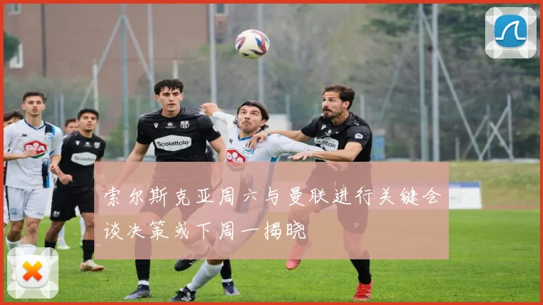 索尔斯克亚周六与曼联进行关键会谈决策或下周一揭晓