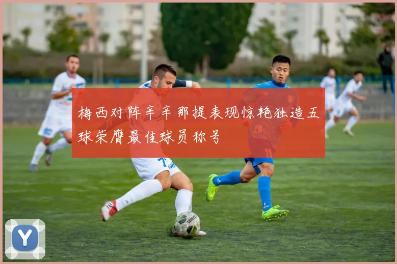 梅西对阵辛辛那提表现惊艳独造五球荣膺最佳球员称号