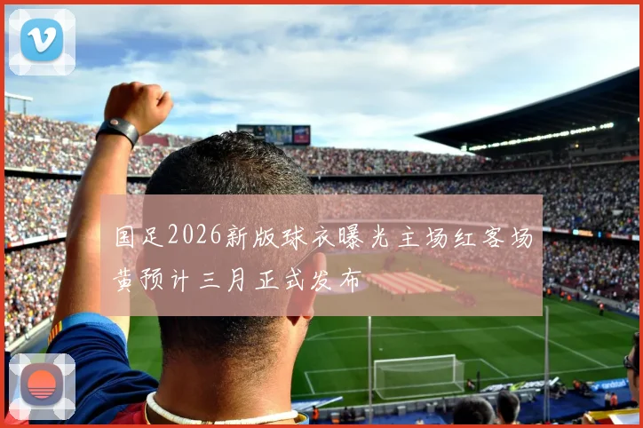 国足2026新版球衣曝光主场红客场黄预计三月正式发布