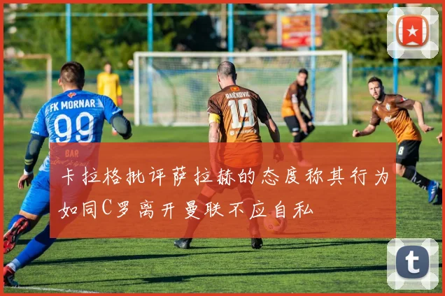 卡拉格批评萨拉赫的态度称其行为如同C罗离开曼联不应自私